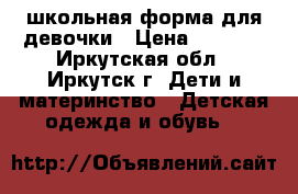 школьная форма для девочки › Цена ­ 1 000 - Иркутская обл., Иркутск г. Дети и материнство » Детская одежда и обувь   